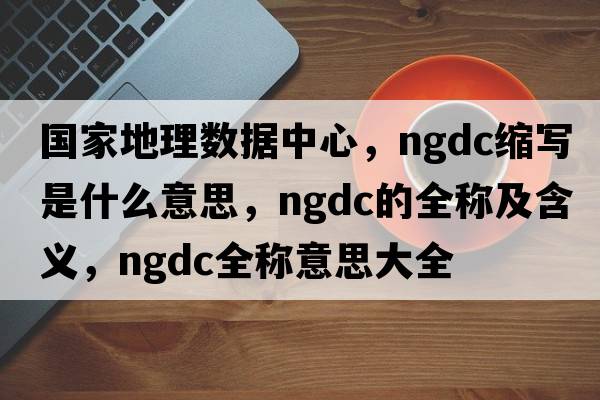 國家地理數據中心，ngdc縮寫(xiě)是什么意思，ngdc的全稱(chēng)及含義，ngdc全稱(chēng)意思大全
