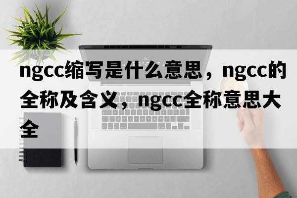 ngcc縮寫(xiě)是什么意思，ngcc的全稱(chēng)及含義，ngcc全稱(chēng)意思大全