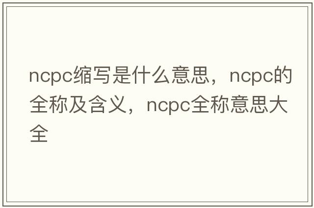 ncpc縮寫(xiě)是什么意思，ncpc的全稱(chēng)及含義，ncpc全稱(chēng)意思大全