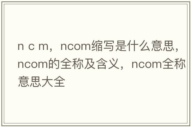 n c m，ncom縮寫(xiě)是什么意思，ncom的全稱(chēng)及含義，ncom全稱(chēng)意思大全