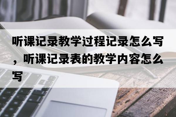 聽(tīng)課記錄教學(xué)過(guò)程記錄怎么寫(xiě)，聽(tīng)課記錄表的教學(xué)內容怎么寫(xiě)