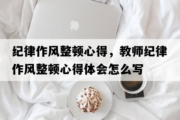 紀律作風(fēng)整頓心得，教師紀律作風(fēng)整頓心得體會(huì )怎么寫(xiě)