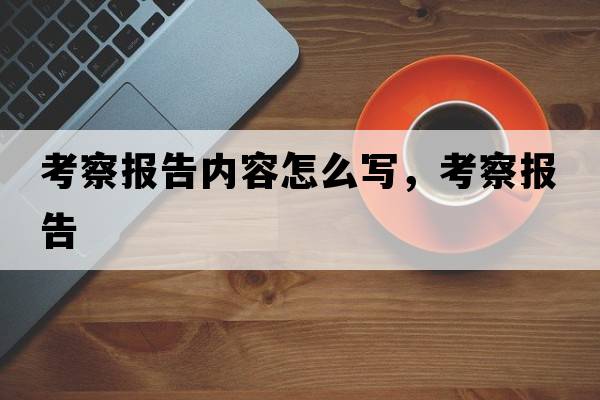 考察報告內容怎么寫(xiě)，考察報告