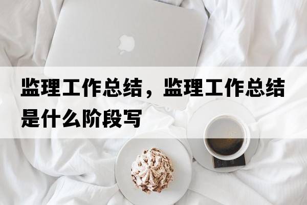 監理工作總結，監理工作總結是什么階段寫(xiě)