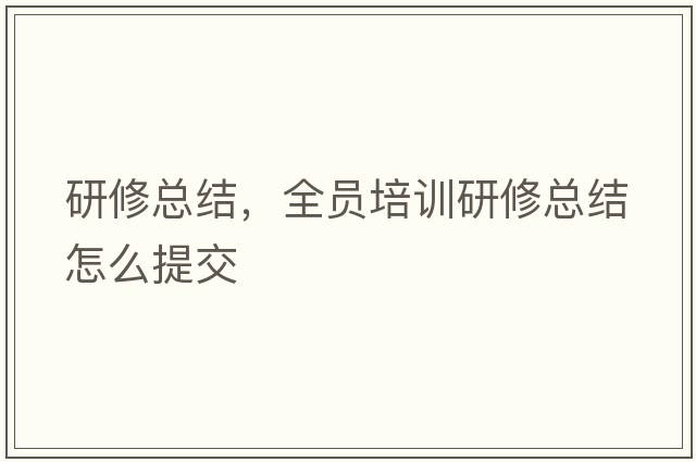 研修總結，全員培訓研修總結怎么提交