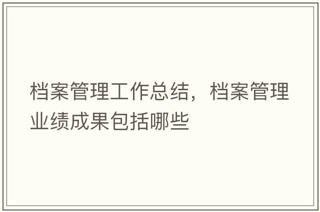 檔案管理工作總結，檔案管理業(yè)績(jì)成果包括哪些
