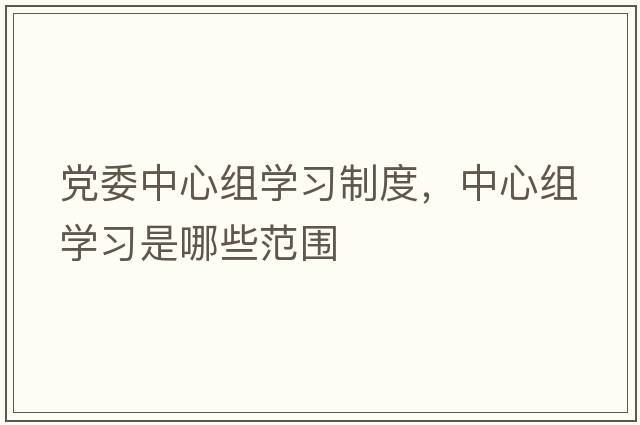 黨委中心組學(xué)習制度，中心組學(xué)習是哪些范圍