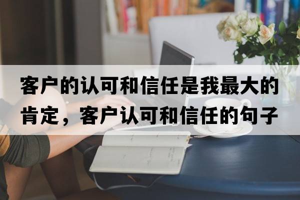 客戶(hù)的認可和信任是我最大的肯定，客戶(hù)認可和信任的句子