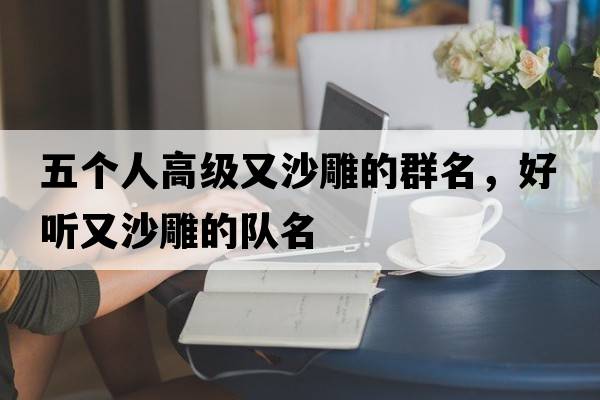 五個(gè)人高級又沙雕的群名，好聽(tīng)又沙雕的隊名