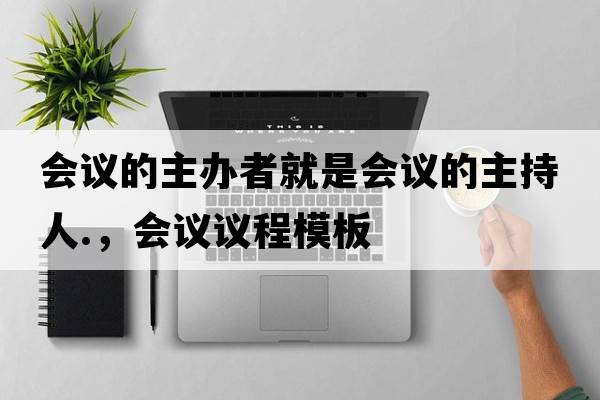 會(huì )議的主辦者就是會(huì )議的主持人.，會(huì )議議程模板
