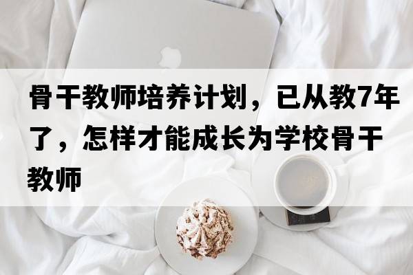 骨干教師培養計劃，已從教7年了，怎樣才能成長(cháng)為學(xué)校骨干教師