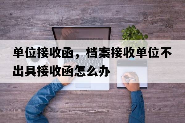 單位接收函，檔案接收單位不出具接收函怎么辦