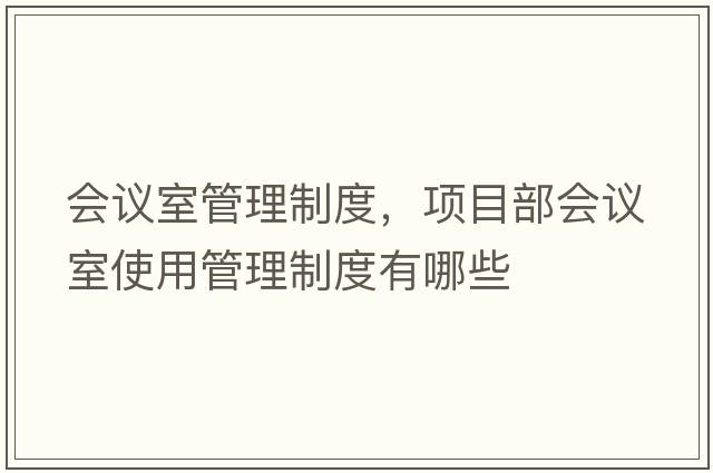 會(huì )議室管理制度，項目部會(huì )議室使用管理制度有哪些