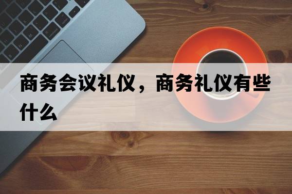商務(wù)會(huì )議禮儀，商務(wù)禮儀有些什么