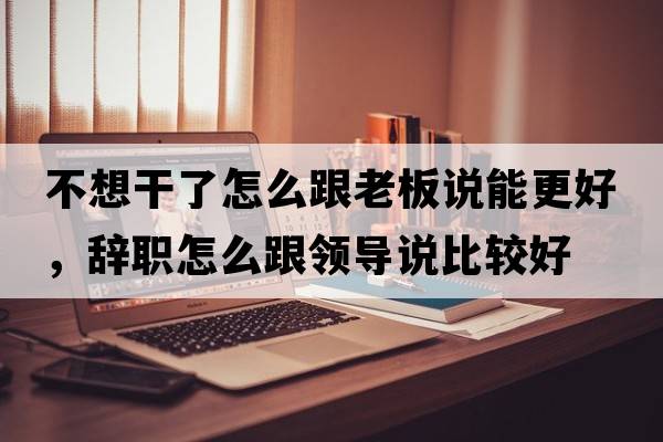 不想干了怎么跟老板說(shuō)能更好，辭職怎么跟領(lǐng)導說(shuō)比較好