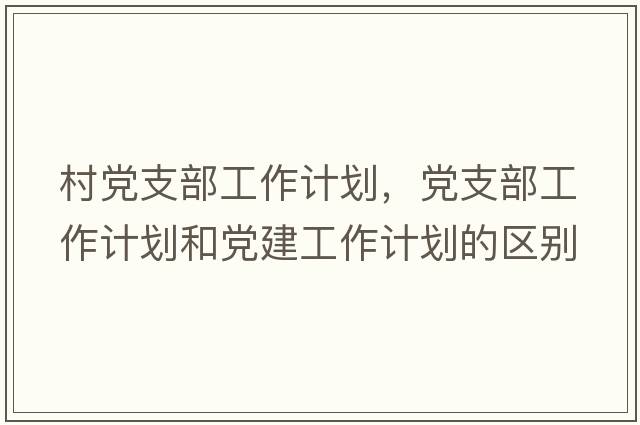 村黨支部工作計劃，黨支部工作計劃和黨建工作計劃的區別