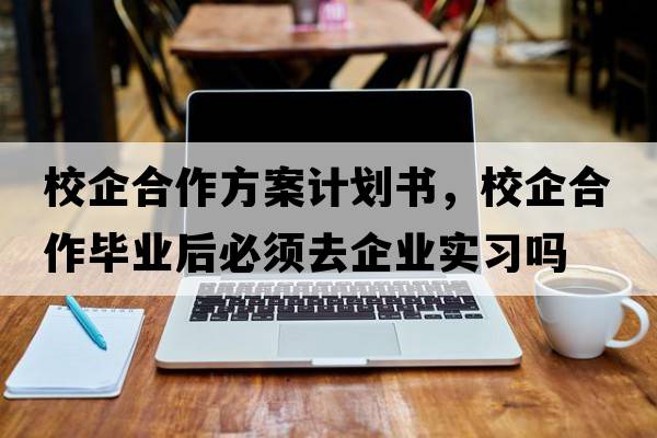 校企合作方案計劃書(shū)，校企合作畢業(yè)后必須去企業(yè)實(shí)習嗎