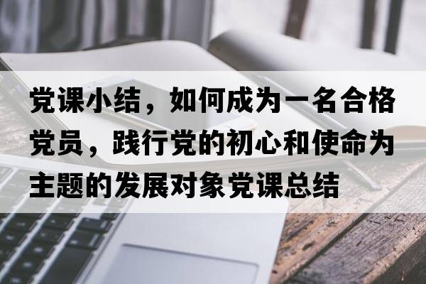 黨課小結，如何成為一名合格黨員，踐行黨的初心和使命為主題的發(fā)展對象黨課總結