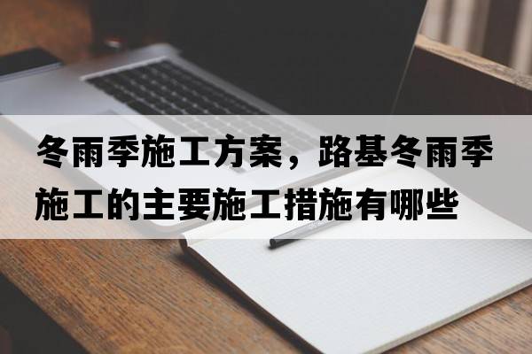 冬雨季施工方案，路基冬雨季施工的主要施工措施有哪些