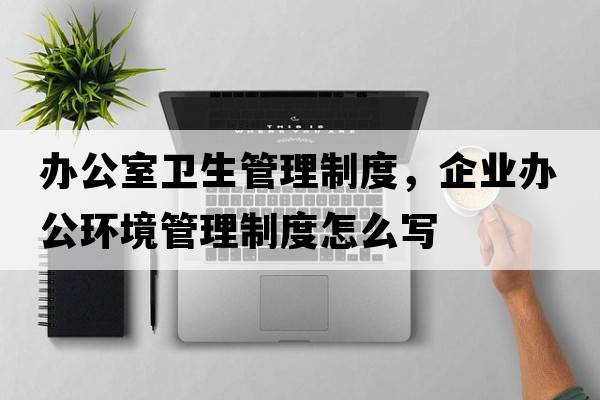 辦公室衛生管理制度，企業(yè)辦公環(huán)境管理制度怎么寫(xiě)