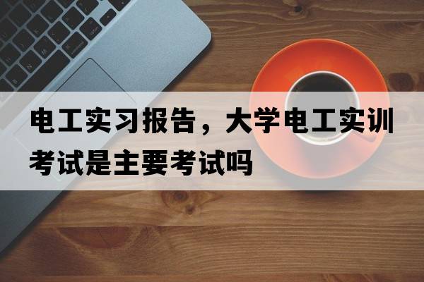 電工實(shí)習報告，大學(xué)電工實(shí)訓考試是主要考試嗎