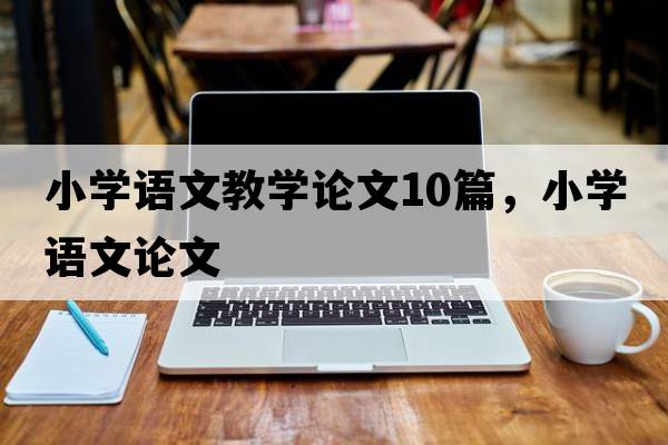 小學(xué)語(yǔ)文教學(xué)論文10篇，小學(xué)語(yǔ)文論文