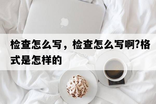 檢查怎么寫(xiě)，檢查怎么寫(xiě)啊?格式是怎樣的