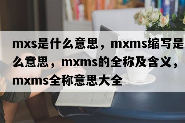 mxs是什么意思，mxms縮寫(xiě)是什么意思，mxms的全稱(chēng)及含義，mxms全稱(chēng)意思大全