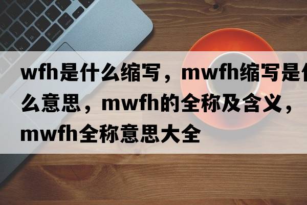 wfh是什么縮寫(xiě)，mwfh縮寫(xiě)是什么意思，mwfh的全稱(chēng)及含義，mwfh全稱(chēng)意思大全