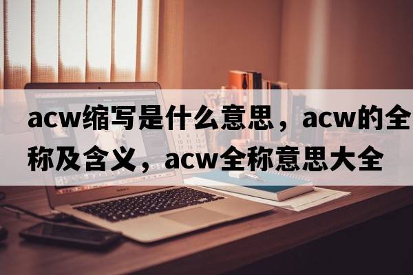 acw縮寫(xiě)是什么意思，acw的全稱(chēng)及含義，acw全稱(chēng)意思大全