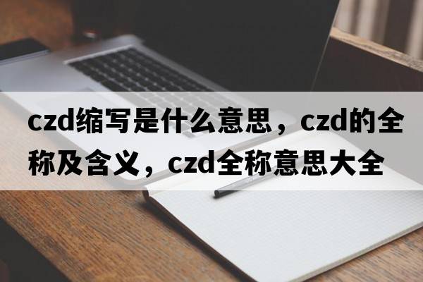 czd縮寫(xiě)是什么意思，czd的全稱(chēng)及含義，czd全稱(chēng)意思大全