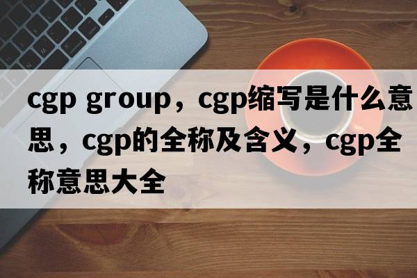 cgp group，cgp縮寫(xiě)是什么意思，cgp的全稱(chēng)及含義，cgp全稱(chēng)意思大全