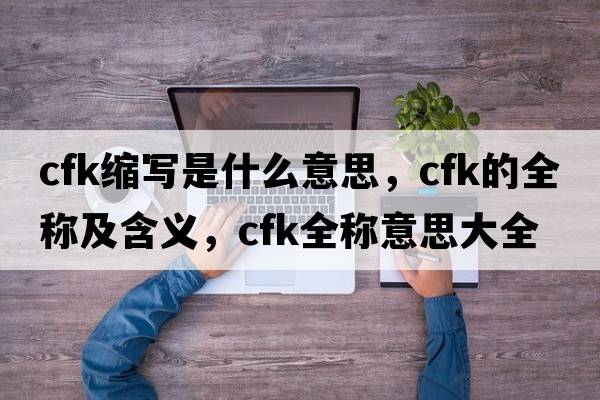 cfk縮寫(xiě)是什么意思，cfk的全稱(chēng)及含義，cfk全稱(chēng)意思大全