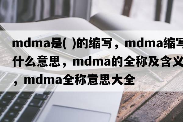mdma是( )的縮寫(xiě)，mdma縮寫(xiě)是什么意思，mdma的全稱(chēng)及含義，mdma全稱(chēng)意思大全