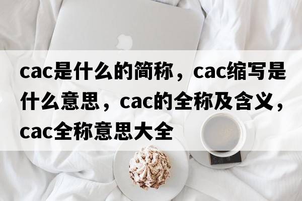 cac是什么的簡(jiǎn)稱(chēng)，cac縮寫(xiě)是什么意思，cac的全稱(chēng)及含義，cac全稱(chēng)意思大全