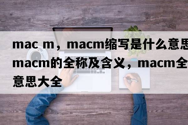 mac m，macm縮寫(xiě)是什么意思，macm的全稱(chēng)及含義，macm全稱(chēng)意思大全