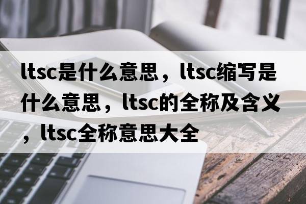 ltsc是什么意思，ltsc縮寫(xiě)是什么意思，ltsc的全稱(chēng)及含義，ltsc全稱(chēng)意思大全