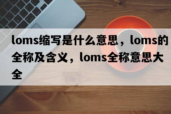 loms縮寫(xiě)是什么意思，loms的全稱(chēng)及含義，loms全稱(chēng)意思大全