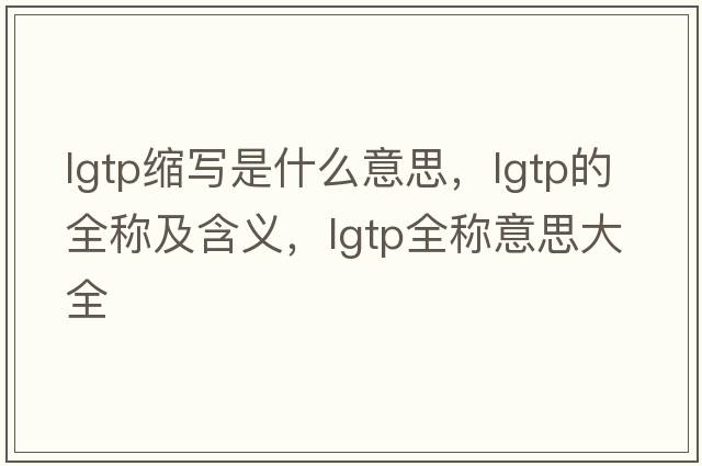 lgtp縮寫(xiě)是什么意思，lgtp的全稱(chēng)及含義，lgtp全稱(chēng)意思大全