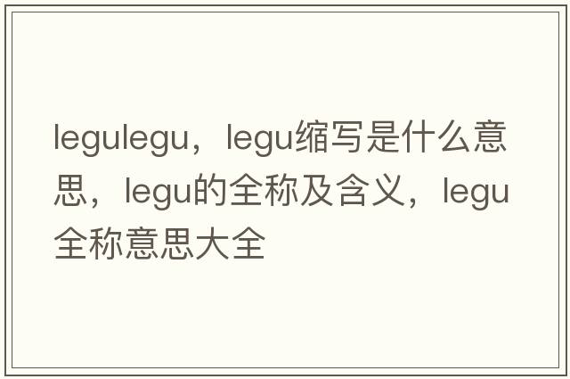 legulegu，legu縮寫(xiě)是什么意思，legu的全稱(chēng)及含義，legu全稱(chēng)意思大全