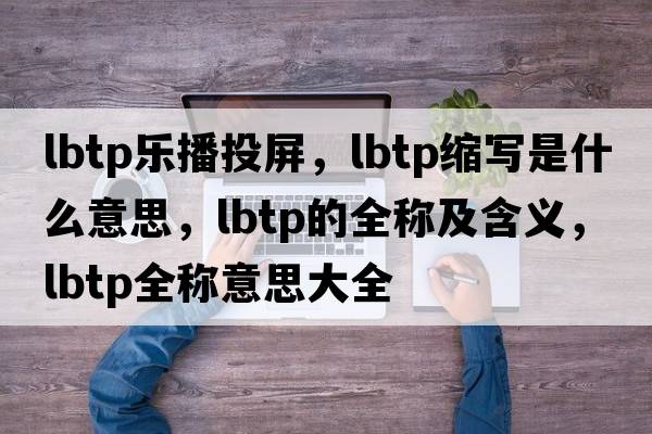 lbtp樂(lè )播投屏，lbtp縮寫(xiě)是什么意思，lbtp的全稱(chēng)及含義，lbtp全稱(chēng)意思大全