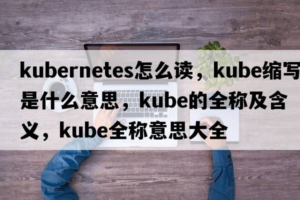 kubernetes怎么讀，kube縮寫(xiě)是什么意思，kube的全稱(chēng)及含義，kube全稱(chēng)意思大全