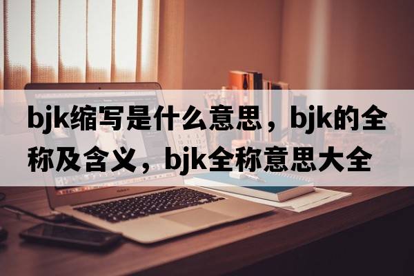bjk縮寫(xiě)是什么意思，bjk的全稱(chēng)及含義，bjk全稱(chēng)意思大全