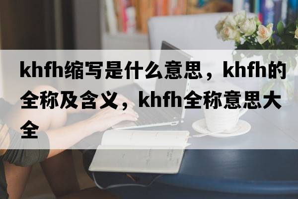khfh縮寫(xiě)是什么意思，khfh的全稱(chēng)及含義，khfh全稱(chēng)意思大全