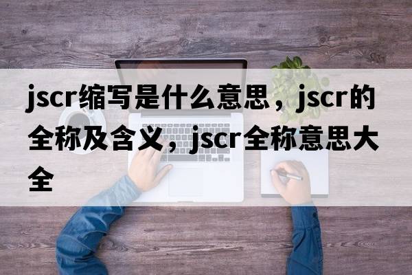 jscr縮寫(xiě)是什么意思，jscr的全稱(chēng)及含義，jscr全稱(chēng)意思大全