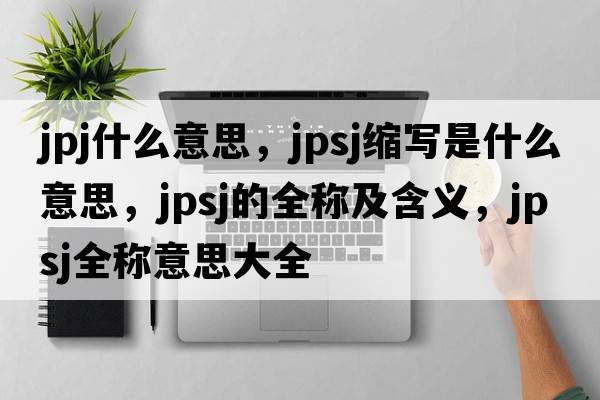 jpj什么意思，jpsj縮寫(xiě)是什么意思，jpsj的全稱(chēng)及含義，jpsj全稱(chēng)意思大全