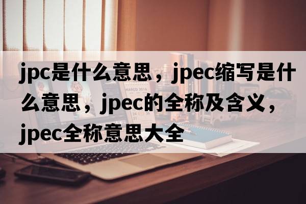 jpc是什么意思，jpec縮寫(xiě)是什么意思，jpec的全稱(chēng)及含義，jpec全稱(chēng)意思大全