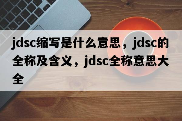 jdsc縮寫(xiě)是什么意思，jdsc的全稱(chēng)及含義，jdsc全稱(chēng)意思大全