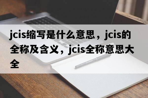 jcis縮寫(xiě)是什么意思，jcis的全稱(chēng)及含義，jcis全稱(chēng)意思大全