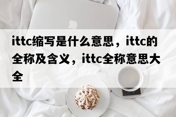ittc縮寫(xiě)是什么意思，ittc的全稱(chēng)及含義，ittc全稱(chēng)意思大全
